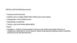 Extrinsic and miscellaneous causes :
• Fractures and nonunions
• Cubitus varus or valgus deformities (Tardy ulnar nerve palsy)
• Osteophytes in the cubital tunnel
• Heterotopic ossification
• Tumors, cysts and medial epicondylitis
• Burns
• Iatrogenic : Fixation of intercondylar fractures and medial epicondyle fractures in
malposition reducing the tunnel volume. Radial head excision produces lateral instability
and tardy ulnar like phenomenon.
 