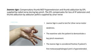 Jeanne sign: Compensatory thumb MCP hyperextension and thumb adduction by EPL
supplied by radial nerve during key pinch. The EPL compensates for loss of IP extension and
thumb adduction by adductor pollicis supplied by ulnar nerve
 