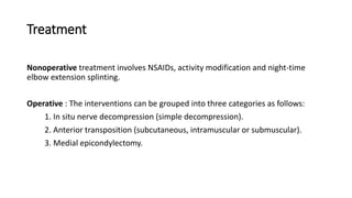 Treatment
Nonoperative treatment involves NSAIDs, activity modification and night-time
elbow extension splinting.
Operative : The interventions can be grouped into three categories as follows:
1. In situ nerve decompression (simple decompression).
2. Anterior transposition (subcutaneous, intramuscular or submuscular).
3. Medial epicondylectomy.
 