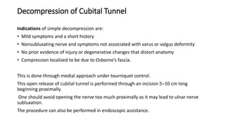 Decompression of Cubital Tunnel
Indications of simple decompression are:
• Mild symptoms and a short history
• Nonsubluxating nerve and symptoms not associated with varus or valgus deformity
• No prior evidence of injury or degenerative changes that distort anatomy
• Compression localized to be due to Osborne’s fascia.
This is done through medial approach under tourniquet control.
This open release of cubital tunnel is performed through an incision 5–10 cm long
beginning proximally.
One should avoid opening the nerve too much proximally as it may lead to ulnar nerve
subluxation.
The procedure can also be performed in endoscopic assistance.
 