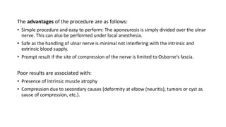 The advantages of the procedure are as follows:
• Simple procedure and easy to perform: The aponeurosis is simply divided over the ulnar
nerve. This can also be performed under local anesthesia.
• Safe as the handling of ulnar nerve is minimal not interfering with the intrinsic and
extrinsic blood supply.
• Prompt result if the site of compression of the nerve is limited to Osborne’s fascia.
Poor results are associated with:
• Presence of intrinsic muscle atrophy
• Compression due to secondary causes (deformity at elbow (neuritis), tumors or cyst as
cause of compression, etc.).
 