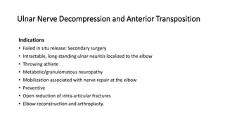 Ulnar Nerve Decompression and Anterior Transposition
Indications
• Failed in situ release: Secondary surgery
• Intractable, long-standing ulnar neuritis localized to the elbow
• Throwing athlete
• Metabolic/granulomatous neuropathy
• Mobilization associated with nerve repair at the elbow
• Preventive
• Open reduction of intra-articular fractures
• Elbow reconstruction and arthroplasty.
 