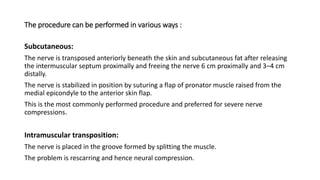 The procedure can be performed in various ways :
Subcutaneous:
The nerve is transposed anteriorly beneath the skin and subcutaneous fat after releasing
the intermuscular septum proximally and freeing the nerve 6 cm proximally and 3–4 cm
distally.
The nerve is stabilized in position by suturing a flap of pronator muscle raised from the
medial epicondyle to the anterior skin flap.
This is the most commonly performed procedure and preferred for severe nerve
compressions.
Intramuscular transposition:
The nerve is placed in the groove formed by splitting the muscle.
The problem is rescarring and hence neural compression.
 