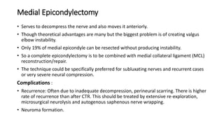 Medial Epicondylectomy
• Serves to decompress the nerve and also moves it anteriorly.
• Though theoretical advantages are many but the biggest problem is of creating valgus
elbow instability.
• Only 19% of medial epicondyle can be resected without producing instability.
• So a complete epicondylectomy is to be combined with medial collateral ligament (MCL)
reconstruction/repair.
• The technique could be specifically preferred for subluxating nerves and recurrent cases
or very severe neural compression.
Complications :
• Recurrence: Often due to inadequate decompression, perineural scarring. There is higher
rate of recurrence than after CTR. This should be treated by extensive re-exploration,
microsurgical neurolysis and autogenous saphenous nerve wrapping.
• Neuroma formation.
 