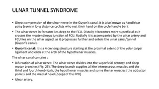 ULNAR TUNNEL SYNDROME
• Direct compression of the ulnar nerve in the Guyon’s canal. It is also known as handlebar
palsy (seen in long distance cyclists who rest their hand on the cycle handle bar).
• The ulnar nerve in forearm lies deep to the FCU. Distally it becomes more superficial as it
crosses the myotendinous junction of FCU. Radially it is accompanied by the ulnar artery and
FCU lies on the ulnar aspect as it progresses further and enters the ulnar canal/tunnel
(Guyon’s canal).
• Guyon’s canal: It is a 4 cm long structure starting at the proximal extent of the volar carpal
ligament and ends at the arch of the hypothenar muscles.
The ulnar canal contains :
• Bifurcation of ulnar nerve: The ulnar nerve divides into the superficial sensory and deep
motor branches (Fig. 25). The deep branch supplies all the interosseous muscles and the
third and fourth lumbricals, the hypothenar muscles and some thenar muscles [the adductor
pollicis and the medial head (deep) of the FPB].
• Ulnar artery.
 