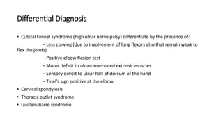 Differential Diagnosis
• Cubital tunnel syndrome (high ulnar nerve palsy) differentiate by the presence of:
– Less clawing (due to involvement of long flexors also that remain weak to
flex the joints)
– Positive elbow flexion test
– Motor deficit to ulnar-innervated extrinsic muscles
– Sensory deficit to ulnar half of dorsum of the hand
– Tinel’s sign positive at the elbow.
• Cervical spondylosis
• Thoracic outlet syndrome
• Guillain-Barré syndrome.
 