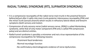 RADIAL TUNNEL SYNDROME (RTS, SUPINATOR SYNDROME)
• It is a compressive neuropathy of the radial nerve main trunk in the proximal forearm
before/at/just after it splits into main trunk posterior interosseous neuropathy (PIN) and
the minor trunk (sensory branch) which results in refractory lateral elbow and forearm
symptoms (both sensory and motor).
• Compression of only sensory nerve [radial sensory nerve, (RSN)] is called Wartenberg
syndrome, while that of only motor component (PIN only is called PIN compression
palsy) and are distinct entities.
• Radial tunnel syndrome is possibly a misnomer and not a true representative of the
compressive neuropathies for following reasons:
-Prominent focal tenderness
-Normal neurologic function
-No confirmatory electrodiagnostic evidence of nerve dysfunction.
 