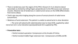• There is tenderness over the region of the PIN in forearm 4–5 cm distal to lateral
epicondyle as elicited by rolling fingers perpendicular to the PIN course over extensor
muscles. Maximal site of tenderness in radial tunnel verses on the ECRB differentiates
from tennis elbow.
• Tinel’s sign may elicit tingling along the course of sensory branch of radial nerve
(uncommon).
• Weakness of wrist extension: The patient is unable to extend wrist in ulnar deviation
– The wrist will extend with radial deviation due to intact ECRL supplied by radial
nerve but not in ulnar deviation (paralyzed/weak ECU supplied by PIN).
• Provocative tests :
– Painful resisted supination: Compression at the Arcade of Frohse.
– Painful resisted middle finger extension test : Compression at ECRB and BR.
 