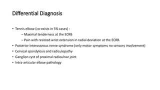 Differential Diagnosis
• Tennis elbow (co-exists in 5% cases) :
– Maximal tenderness at the ECRB
– Pain with resisted wrist extension in radial deviation at the ECRB.
• Posterior interosseous nerve syndrome (only motor symptoms no sensory involvement)
• Cervical spondylosis and radiculopathy
• Ganglion cyst of proximal radioulnar joint
• Intra-articular elbow pathology
 
