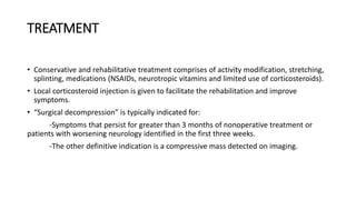 TREATMENT
• Conservative and rehabilitative treatment comprises of activity modification, stretching,
splinting, medications (NSAIDs, neurotropic vitamins and limited use of corticosteroids).
• Local corticosteroid injection is given to facilitate the rehabilitation and improve
symptoms.
• “Surgical decompression” is typically indicated for:
-Symptoms that persist for greater than 3 months of nonoperative treatment or
patients with worsening neurology identified in the first three weeks.
-The other definitive indication is a compressive mass detected on imaging.
 