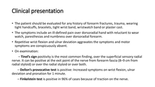 Clinical presentation
• The patient should be evaluated for any history of forearm fractures, trauma, wearing
tight handcuffs, bracelets, tight wrist band, wristwatch band or plaster cast.
• The symptoms include an ill-defined pain over dorsoradial hand with reluctant to wear
watch, paresthesias and numbness over dorsoradial forearm.
• Repetitive wrist flexion and ulnar deviation aggravates the symptoms and motor
symptoms are conspicuously absent.
• On examination:
– Tinel’s sign positivity is the most common finding, over the superficial sensory radial
nerve. It can be positive at the exit point of the nerve from forearm fascia (8–9 cm from
radial styloid) or over the radial styloid or over both.
– Dellon’s provocative test is positive: Increased symptoms on wrist flexion, ulnar
deviation and pronation for 1 minute.
– Finkelstein test is positive in 96% of cases because of traction on the nerve.
 