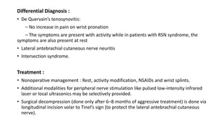 Differential Diagnosis :
• De Quervain’s tenosynovitis:
– No increase in pain on wrist pronation
– The symptoms are present with activity while in patients with RSN syndrome, the
symptoms are also present at rest
• Lateral antebrachial cutaneous nerve neuritis
• Intersection syndrome.
Treatment :
• Nonoperative management : Rest, activity modification, NSAIDs and wrist splints.
• Additional modalities for peripheral nerve stimulation like pulsed low-intensity infrared
laser or local ultrasonics may be selectively provided.
• Surgical decompression (done only after 6–8 months of aggressive treatment) is done via
longitudinal incision volar to Tinel’s sign (to protect the lateral antebrachial cutaneous
nerve).
 