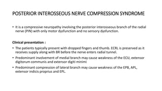 POSTERIOR INTEROSSEOUS NERVE COMPRESSION SYNDROME
• It is a compressive neuropathy involving the posterior interosseous branch of the radial
nerve (PIN) with only motor dysfunction and no sensory dysfunction.
Clinical presentation :
• The patients typically present with dropped fingers and thumb. ECRL is preserved as it
receives supply along with BR before the nerve enters radial tunnel.
• Predominant involvement of medial branch may cause weakness of the ECU, extensor
digitorum communis and extensor digiti minimi
• Predominant compression of lateral branch may cause weakness of the EPB, APL,
extensor indicis proprius and EPL.
 