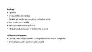 Etiology :
• Lipomas
• Synovial chondromatosis
• Ganglia from anterior capsule of radioulnar joint.
• Septic arthritis of elbow
• Pannus in rheumatoid arthritis
• Fibrous bands in muscle or anterior to capsule
Differential Diagnosis :
• Cervical radiculopathy at C6–7 with predominant motor symptoms
• Brachial plexopathy (partial involvement)
 