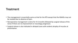 Treatment
• The management is essentially same as that for the RTS except that the NSAIDs may not
be needed due to absence of pain.
• Nonoperative management is done for 4–6 months followed by surgical release of the
nerve if there are no improvement or neurology progresses.
• Surgical release is also indicated in delayed cases with evident atrophy of muscles at
presentation.
 