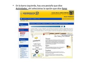 • En la barra izquierda, hay una pestaña que dice
  Actividades, ahí seleccionas la opción que dice foros
  Actividades
 