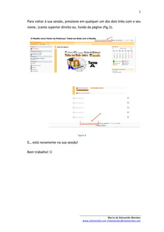 2


Para voltar à sua sessão, pressione em qualquer um dos dois links com o seu
nome, (canto superior direito ou, fundo da página (fig.3).




                                  Figura 3


E… está novamente na sua sessão!

Bom trabalho! 




                                                        Maria de Balsamão Mendes
                                      www.mbmendes.net /mbmendes@mbmendes.net
 