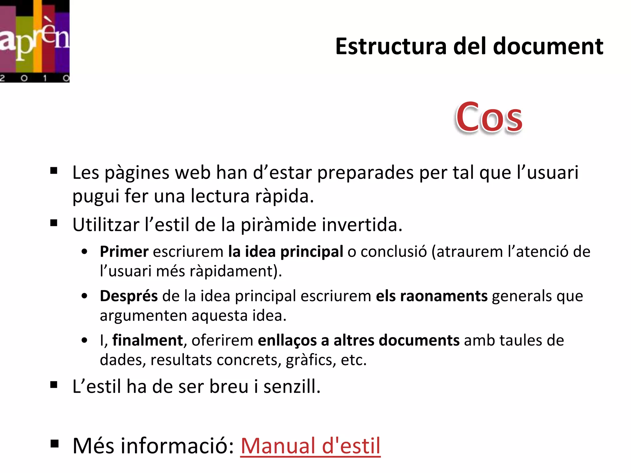 Estructura del document



 Les pàgines web han d’estar preparades per tal que l’usuari
  pugui fer una lectura ràpida.
 Utilitzar l’estil de la piràmide invertida.
    • Primer escriurem la idea principal o conclusió (atraurem l’atenció de
      l’usuari més ràpidament).
    • Després de la idea principal escriurem els raonaments generals que
      argumenten aquesta idea.
    • I, finalment, oferirem enllaços a altres documents amb taules de
      dades, resultats concrets, gràfics, etc.
 L’estil ha de ser breu i senzill.

 Més informació: Manual d'estil
 