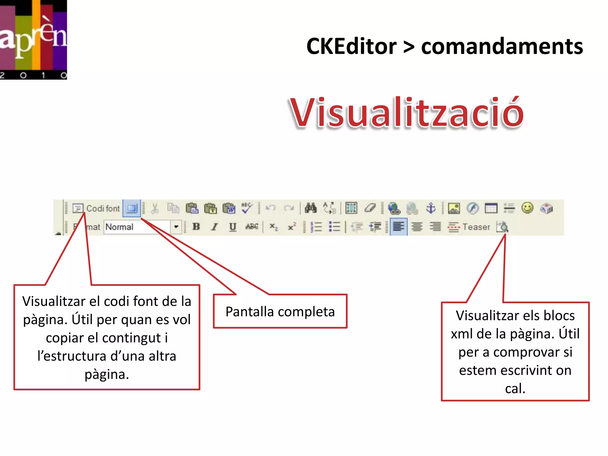 CKEditor > comandaments




Visualitzar el codi font de la
                                 Pantalla completa       Visualitzar els blocs
pàgina. Útil per quan es vol
     copiar el contingut i                              xml de la pàgina. Útil
   l’estructura d’una altra                              per a comprovar si
            pàgina.                                      estem escrivint on
                                                                  cal.
 