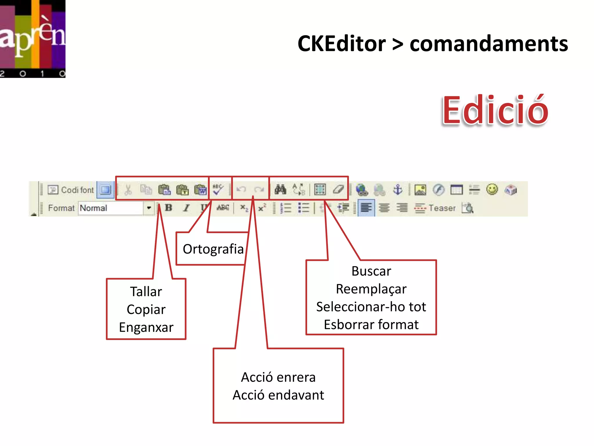 CKEditor > comandaments




           Ortografia
                                     Buscar
  Tallar                          Reemplaçar
 Copiar                        Seleccionar-ho tot
Enganxar                        Esborrar format


                    Acció enrera
                   Acció endavant
 