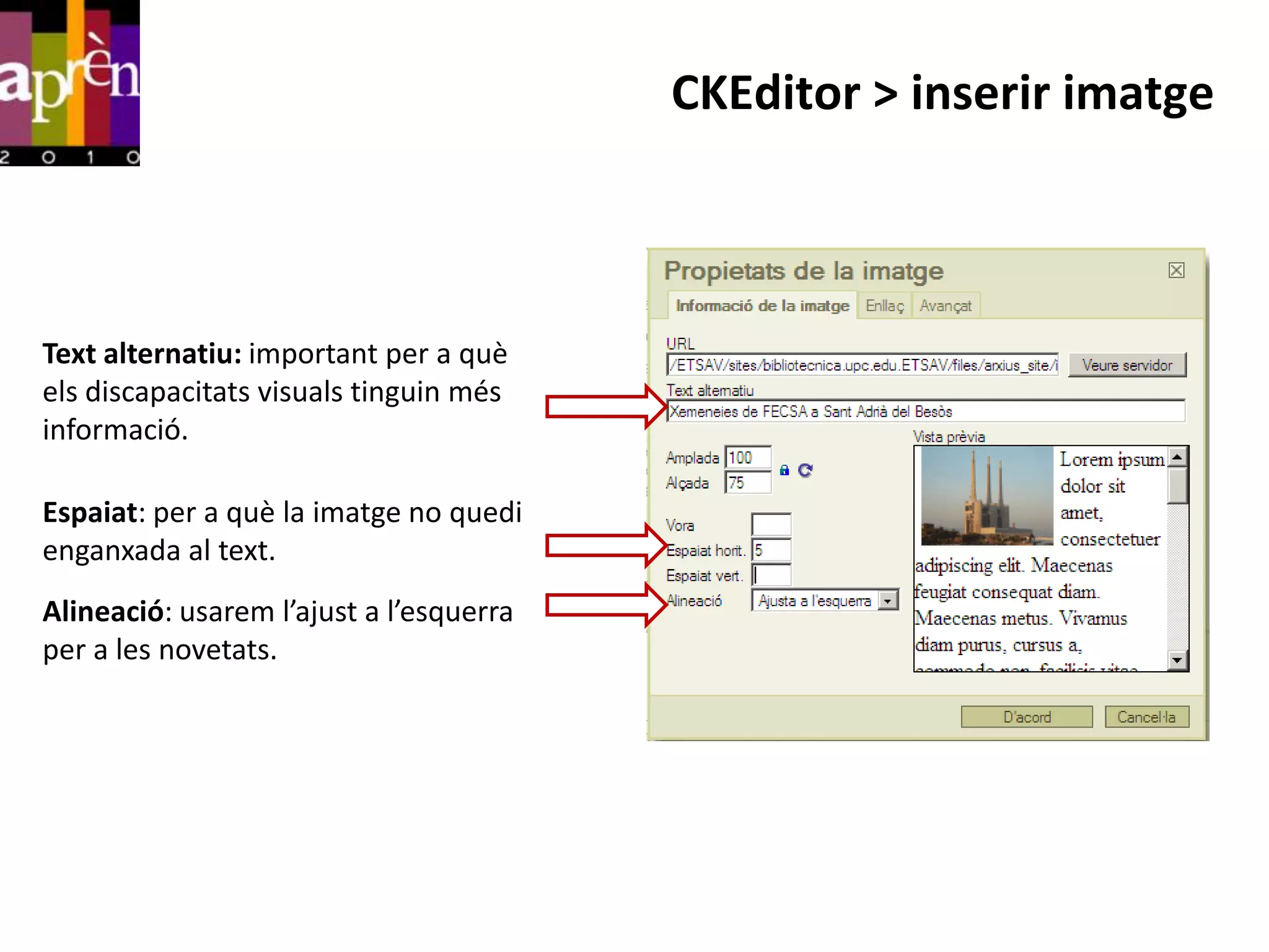 CKEditor > inserir imatge



Text alternatiu: important per a què
els discapacitats visuals tinguin més
informació.

Espaiat: per a què la imatge no quedi
enganxada al text.
Alineació: usarem l’ajust a l’esquerra
per a les novetats.
 