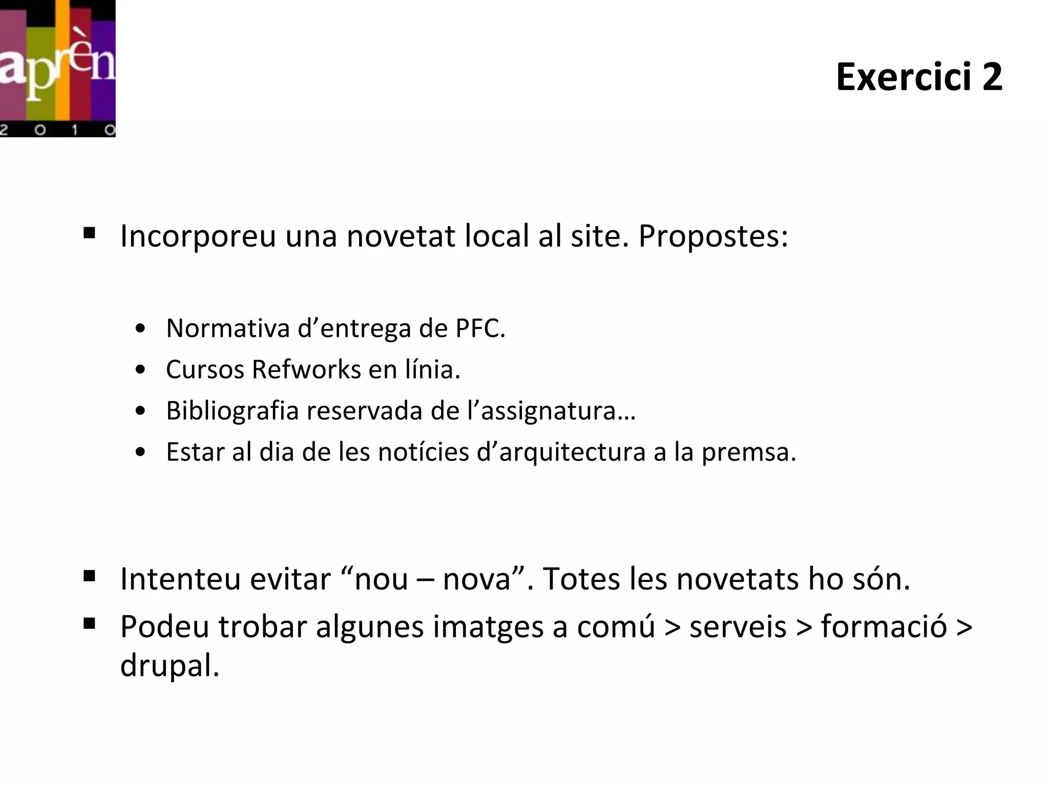 Exercici 2


 Incorporeu una novetat local al site. Propostes:

   •   Normativa d’entrega de PFC.
   •   Cursos Refworks en línia.
   •   Bibliografia reservada de l’assignatura…
   •   Estar al dia de les notícies d’arquitectura a la premsa.



 Intenteu evitar “nou – nova”. Totes les novetats ho són.
 Podeu trobar algunes imatges a comú > serveis > formació >
  drupal.
 