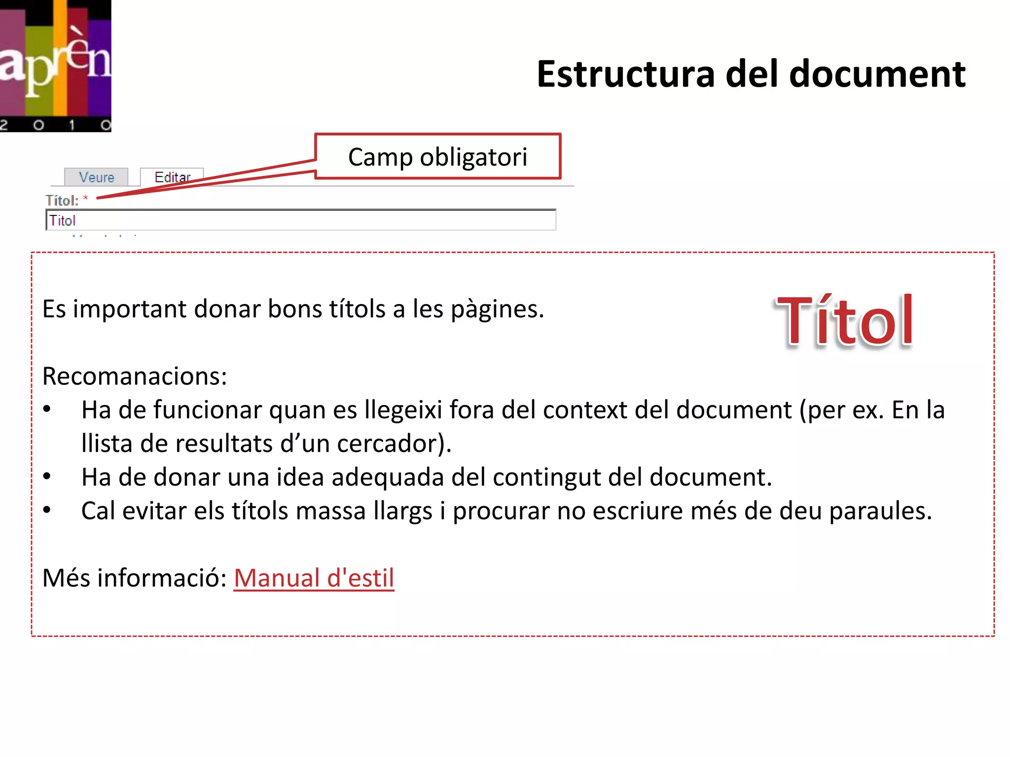 Estructura del document
                           Camp obligatori




Es important donar bons títols a les pàgines.

Recomanacions:
• Ha de funcionar quan es llegeixi fora del context del document (per ex. En la
   llista de resultats d’un cercador).
• Ha de donar una idea adequada del contingut del document.
• Cal evitar els títols massa llargs i procurar no escriure més de deu paraules.

Més informació: Manual d'estil
 