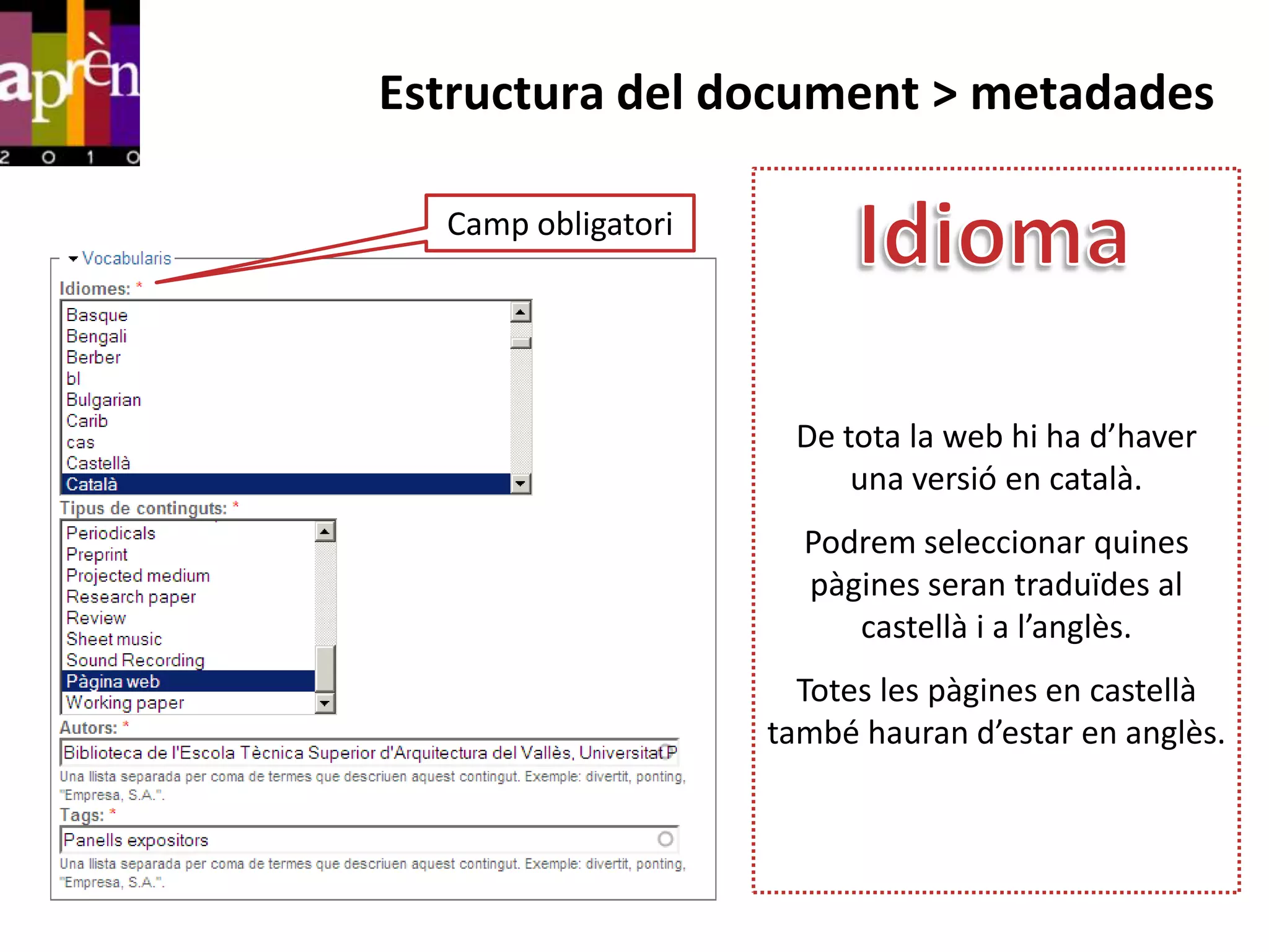 Estructura del document > metadades

  Camp obligatori




                     De tota la web hi ha d’haver
                         una versió en català.
                      Podrem seleccionar quines
                      pàgines seran traduïdes al
                         castellà i a l’anglès.
                      Totes les pàgines en castellà
                    també hauran d’estar en anglès.
 