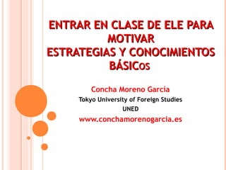 EENNTTRRAARR EENN CCLLAASSEE DDEE EELLEE PPAARRAA 
MMOOTTIIVVAARR 
EESSTTRRAATTEEGGIIAASS YY CCOONNOOCCIIMMIIEENNTTOOSS 
BBÁÁSSIICCOOSS 
Concha Moreno García 
Tokyo University of Foreign Studies 
UNED 
www.conchamorenogarcia.es 
 