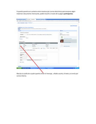 Si queréis poneros en contacto entre vosotras por correo electrónico para enviaros algún
material o documento interesante, podéis hacerlo a través de la página participantes.




Marcáis la casilla de a quién queréis enviar el mensaje, añades asunto, el texto y se envía por
correo interno.
 