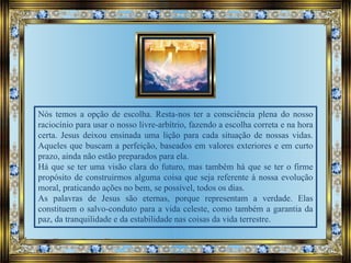 Nós temos a opção de escolha. Resta-nos ter a consciência plena do nosso
raciocínio para usar o nosso livre-arbítrio, fazendo a escolha correta e na hora
certa. Jesus deixou ensinada uma lição para cada situação de nossas vidas.
Aqueles que buscam a perfeição, baseados em valores exteriores e em curto
prazo, ainda não estão preparados para ela.
Há que se ter uma visão clara do futuro, mas também há que se ter o firme
propósito de construirmos alguma coisa que seja referente à nossa evolução
moral, praticando ações no bem, se possível, todos os dias.
As palavras de Jesus são eternas, porque representam a verdade. Elas
constituem o salvo-conduto para a vida celeste, como também a garantia da
paz, da tranquilidade e da estabilidade nas coisas da vida terrestre.
 