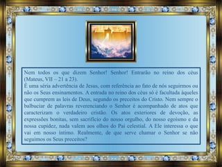 Nem todos os que dizem Senhor! Senhor! Entrarão no reino dos céus
(Mateus, VII – 21 a 23).
É uma séria advertência de Jesus, com referência ao fato de nós seguirmos ou
não os Seus ensinamentos. A entrada no reino dos céus só é facultada àqueles
que cumprem as leis de Deus, segundo os preceitos do Cristo. Nem sempre o
balbuciar de palavras reverenciando o Senhor é acompanhado de atos que
caracterizam o verdadeiro cristão. Os atos exteriores de devoção, as
expressões bonitas, sem sacrifício do nosso orgulho, do nosso egoísmo e da
nossa cupidez, nada valem aos olhos do Pai celestial. A Ele interessa o que
vai em nosso íntimo. Realmente, de que serve chamar o Senhor se não
seguimos os Seus preceitos?
 