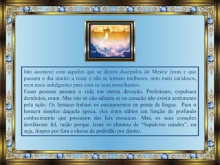 Isto acontece com aqueles que se dizem discípulos do Mestre Jesus e que
passam o dia inteiro a rezar e não se tornam melhores, nem mais caridosos,
nem mais indulgentes para com os seus semelhantes.
Essas pessoas passam a vida em eterna devoção. Profetizam, expulsam
demônios, oram. Mas isto só não adianta se no coração não existir sentimento
pela ação. Os fariseus tinham os ensinamentos na ponta da língua. Para o
homem simples daquela época, eles eram sábios em função do profundo
conhecimento que possuíam das leis mosaicas. Mas, os seus corações
destilavam fel, razão porque Jesus os chamou de “Sepulcros caiados”, ou
seja, limpos por fora e cheios de podridão por dentro.
 