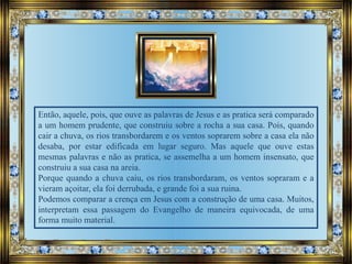 Então, aquele, pois, que ouve as palavras de Jesus e as pratica será comparado
a um homem prudente, que construiu sobre a rocha a sua casa. Pois, quando
cair a chuva, os rios transbordarem e os ventos soprarem sobre a casa ela não
desaba, por estar edificada em lugar seguro. Mas aquele que ouve estas
mesmas palavras e não as pratica, se assemelha a um homem insensato, que
construiu a sua casa na areia.
Porque quando a chuva caiu, os rios transbordaram, os ventos sopraram e a
vieram açoitar, ela foi derrubada, e grande foi a sua ruina.
Podemos comparar a crença em Jesus com a construção de uma casa. Muitos,
interpretam essa passagem do Evangelho de maneira equivocada, de uma
forma muito material.
 