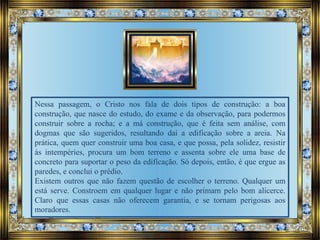 Nessa passagem, o Cristo nos fala de dois tipos de construção: a boa
construção, que nasce do estudo, do exame e da observação, para podermos
construir sobre a rocha; e a má construção, que é feita sem análise, com
dogmas que são sugeridos, resultando daí a edificação sobre a areia. Na
prática, quem quer construir uma boa casa, e que possa, pela solidez, resistir
às intempéries, procura um bom terreno e assenta sobre ele uma base de
concreto para suportar o peso da edificação. Só depois, então, é que ergue as
paredes, e conclui o prédio.
Existem outros que não fazem questão de escolher o terreno. Qualquer um
está serve. Constroem em qualquer lugar e não primam pelo bom alicerce.
Claro que essas casas não oferecem garantia, e se tornam perigosas aos
moradores.
 