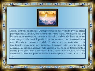 Assim, também, é a religião. Quem procura com boa vontade, livre de ideias
preconcebidas, a verdade, está construindo sobre a rocha. Assim como não é o
bastante encontrar o terreno para ter a casa feita, também não basta encontrar
a verdade para tê-la em si. É preciso construir a crença, como se constrói uma
casa. Quando se encontra a verdade, depois de se estar certo disso, pela
investigação, pelo exame, pelo raciocínio, temos que tratar com urgência da
construção da crença, a começas pelo alicerce, e este há de ser forçosamente o
mesmo posto por Jesus, a revelação divina, como disse o Cristo aos seus
discípulos: “Sobre esta pedra edificarei a minha igreja” (Mateus, XVI – 13 a
19).
 
