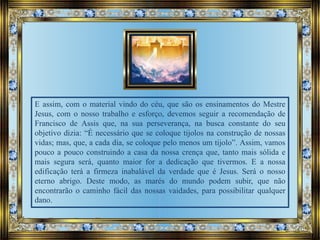 E assim, com o material vindo do céu, que são os ensinamentos do Mestre
Jesus, com o nosso trabalho e esforço, devemos seguir a recomendação de
Francisco de Assis que, na sua perseverança, na busca constante do seu
objetivo dizia: “É necessário que se coloque tijolos na construção de nossas
vidas; mas, que, a cada dia, se coloque pelo menos um tijolo”. Assim, vamos
pouco a pouco construindo a casa da nossa crença que, tanto mais sólida e
mais segura será, quanto maior for a dedicação que tivermos. E a nossa
edificação terá a firmeza inabalável da verdade que é Jesus. Será o nosso
eterno abrigo. Deste modo, as marés do mundo podem subir, que não
encontrarão o caminho fácil das nossas vaidades, para possibilitar qualquer
dano.
 