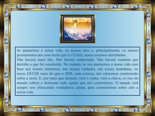 Se pautarmos a nossa vida, os nossos atos e, principalmente, os nossos
pensamentos por essa rocha que é o Cristo, nunca seremos derrubados.
Não haverá maré alta. Não haverá tempestade. Não haverá ventania que
derrube o que foi construído. No entanto, se nós pautarmos a nossa vida com
base nos nossos interesses, nas nossas vaidades, nas coisas mundanas, no
nosso ESTAR mais do que o SER, com certeza, nós estaremos construindo
sobre a areia. E, por mais que demore, vem o vento, vem a chuva, os rios do
mundo sobem e destroem tudo aquilo que nós construímos. O mundo está
sempre nos oferecendo verdadeiros areais, para construirmos sobre eles a
nossa vida.
 