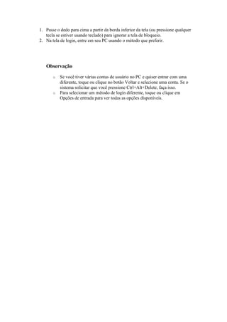 1. Passe o dedo para cima a partir da borda inferior da tela (ou pressione qualquer
tecla se estiver usando teclado) para ignorar a tela de bloqueio.
2. Na tela de login, entre em seu PC usando o método que preferir.
Observação
o Se você tiver várias contas de usuário no PC e quiser entrar com uma
diferente, toque ou clique no botão Voltar e selecione uma conta. Se o
sistema solicitar que você pressione Ctrl+Alt+Delete, faça isso.
o Para selecionar um método de login diferente, toque ou clique em
Opções de entrada para ver todas as opções disponíveis.
 