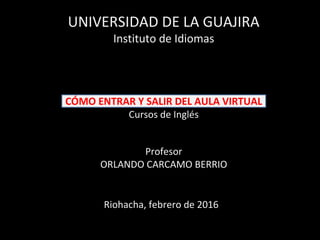 CÓMO ENTRAR Y SALIR DEL AULA VIRTUAL
Cursos de Inglés
Profesor
ORLANDO CARCAMO BERRIO
UNIVERSIDAD DE LA GUAJIRA
Instituto de Idiomas
Riohacha, febrero de 2016
 