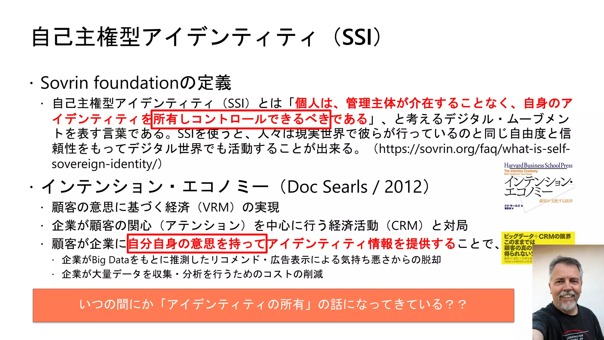 自己主権型アイデンティティ（SSI）
ž Sovrin foundationの定義
ž 自己主権型アイデンティティ（SSI）とは「個人は、管理主体が介在することなく、自身のア
イデンティティを所有しコントロールできるべきである」、と考えるデジタル・ムーブメン
トを表す言葉である。SSIを使うと、人々は現実世界で彼らが行っているのと同じ自由度と信
頼性をもってデジタル世界でも活動することが出来る。（https://sovrin.org/faq/what-is-self-
sovereign-identity/）
ž インテンション・エコノミー（Doc Searls / 2012）
ž 顧客の意思に基づく経済（VRM）の実現
ž 企業が顧客の関心（アテンション）を中心に行う経済活動（CRM）と対局
ž 顧客が企業に自分自身の意思を持ってアイデンティティ情報を提供することで、
ž 企業がBig Dataをもとに推測したリコメンド・広告表示による気持ち悪さからの脱却
ž 企業が大量データを収集・分析を行うためのコストの削減
いつの間にか「アイデンティティの所有」の話になってきている？？
 