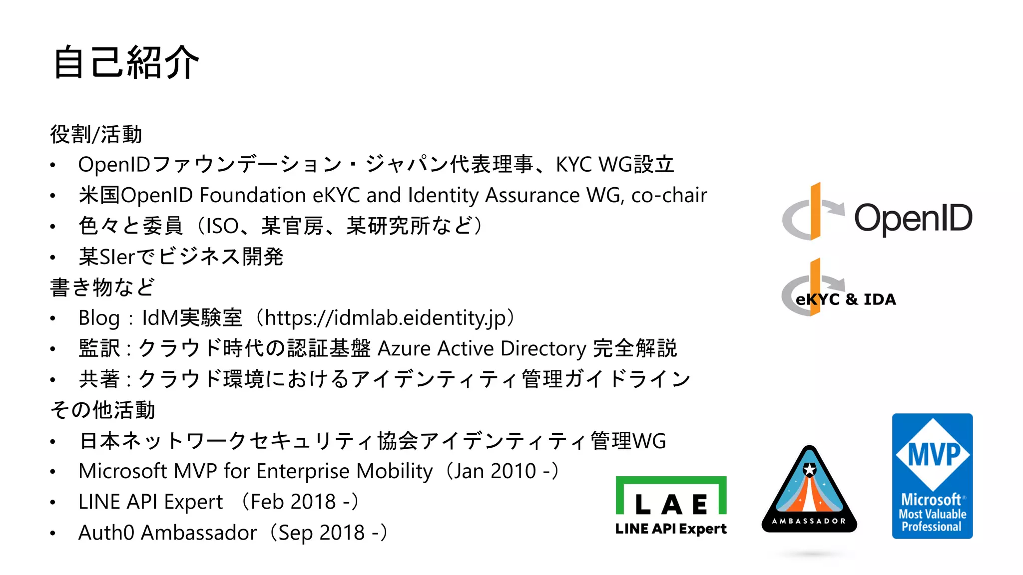 自己紹介
役割/活動
• OpenIDファウンデーション・ジャパン代表理事、KYC WG設立
• 米国OpenID Foundation eKYC and Identity Assurance WG, co-chair
• 色々と委員（ISO、某官房、某研究所など）
• 某SIerでビジネス開発
書き物など
• Blog：IdM実験室（https://idmlab.eidentity.jp）
• 監訳 : クラウド時代の認証基盤 Azure Active Directory 完全解説
• 共著 : クラウド環境におけるアイデンティティ管理ガイドライン
その他活動
• 日本ネットワークセキュリティ協会アイデンティティ管理WG
• Microsoft MVP for Enterprise Mobility（Jan 2010 -）
• LINE API Expert （Feb 2018 -）
• Auth0 Ambassador（Sep 2018 -）
 