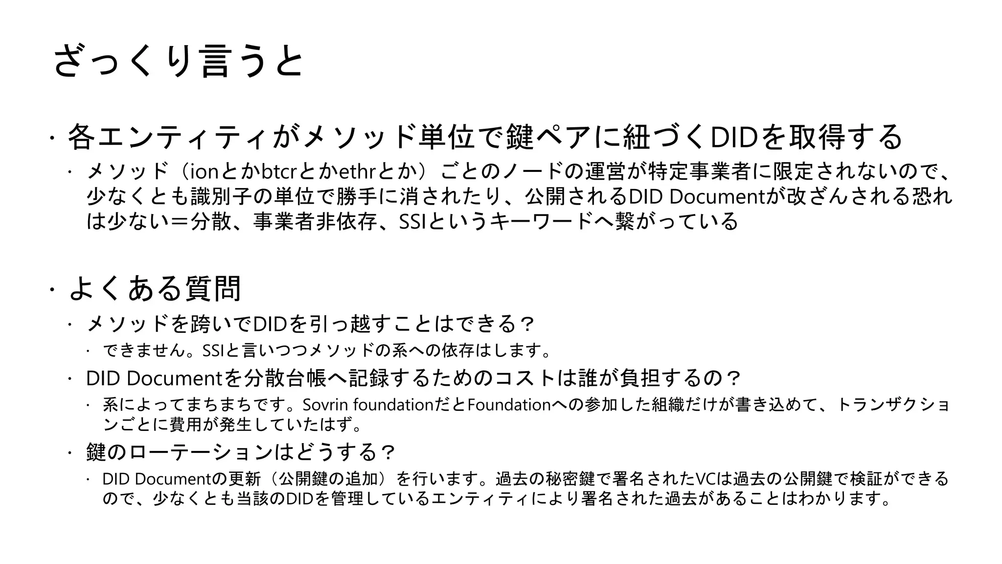 ざっくり言うと
ž 各エンティティがメソッド単位で鍵ペアに紐づくDIDを取得する
ž メソッド（ionとかbtcrとかethrとか）ごとのノードの運営が特定事業者に限定されないので、
少なくとも識別子の単位で勝手に消されたり、公開されるDID Documentが改ざんされる恐れ
は少ない＝分散、事業者非依存、SSIというキーワードへ繋がっている
ž よくある質問
ž メソッドを跨いでDIDを引っ越すことはできる？
ž できません。SSIと言いつつメソッドの系への依存はします。
ž DID Documentを分散台帳へ記録するためのコストは誰が負担するの？
ž 系によってまちまちです。Sovrin foundationだとFoundationへの参加した組織だけが書き込めて、トランザクショ
ンごとに費用が発生していたはず。
ž 鍵のローテーションはどうする？
ž DID Documentの更新（公開鍵の追加）を行います。過去の秘密鍵で署名されたVCは過去の公開鍵で検証ができる
ので、少なくとも当該のDIDを管理しているエンティティにより署名された過去があることはわかります。
 