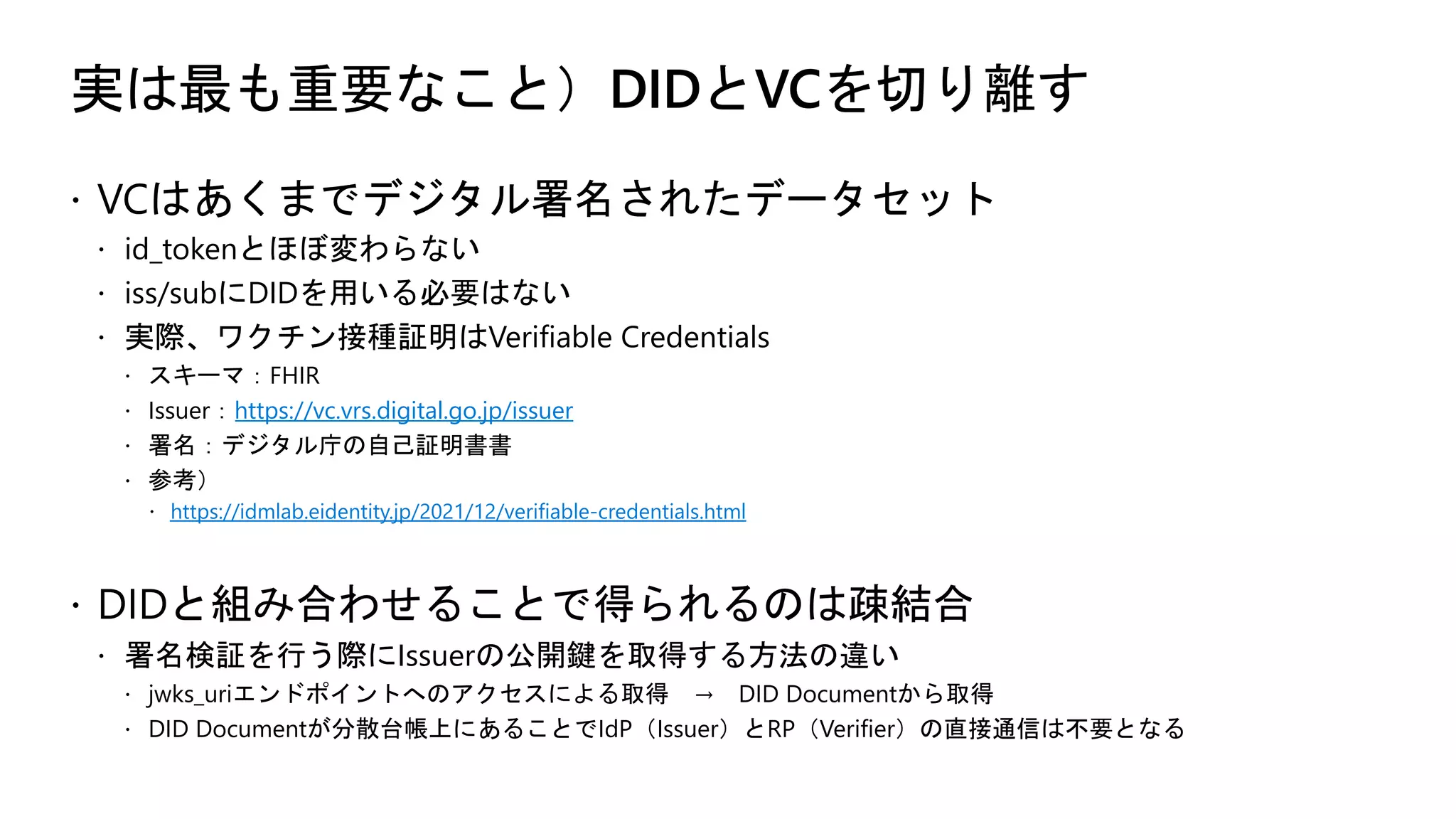 実は最も重要なこと）DIDとVCを切り離す
ž VCはあくまでデジタル署名されたデータセット
ž id_tokenとほぼ変わらない
ž iss/subにDIDを用いる必要はない
ž 実際、ワクチン接種証明はVerifiable Credentials
ž スキーマ：FHIR
ž Issuer：https://vc.vrs.digital.go.jp/issuer
ž 署名：デジタル庁の自己証明書書
ž 参考）
ž https://idmlab.eidentity.jp/2021/12/verifiable-credentials.html
ž DIDと組み合わせることで得られるのは疎結合
ž 署名検証を行う際にIssuerの公開鍵を取得する方法の違い
ž jwks_uriエンドポイントへのアクセスによる取得 → DID Documentから取得
ž DID Documentが分散台帳上にあることでIdP（Issuer）とRP（Verifier）の直接通信は不要となる
 