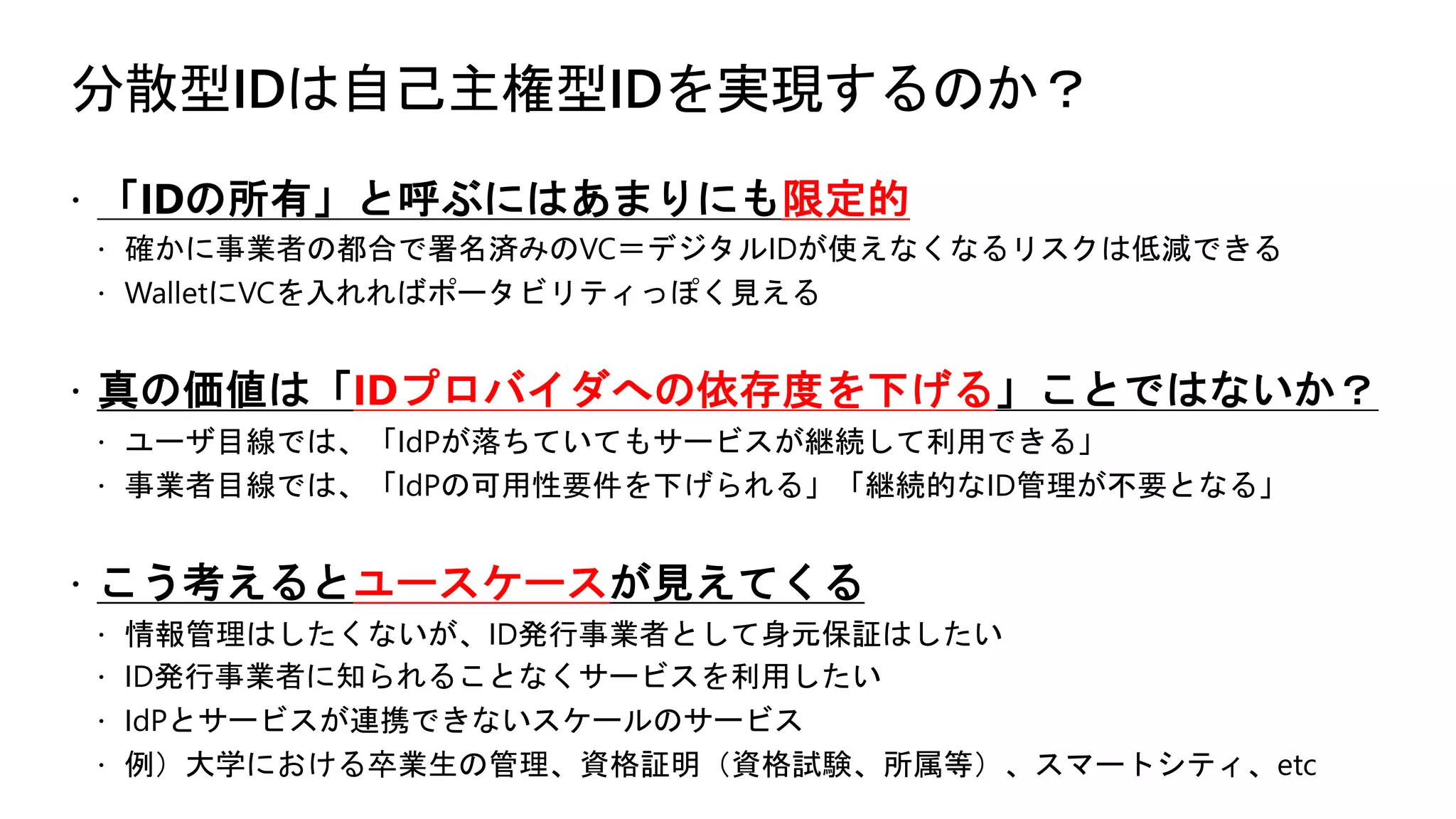分散型IDは自己主権型IDを実現するのか？
ž 「IDの所有」と呼ぶにはあまりにも限定的
ž 確かに事業者の都合で署名済みのVC＝デジタルIDが使えなくなるリスクは低減できる
ž WalletにVCを入れればポータビリティっぽく見える
ž 真の価値は「IDプロバイダへの依存度を下げる」ことではないか？
ž ユーザ目線では、「IdPが落ちていてもサービスが継続して利用できる」
ž 事業者目線では、「IdPの可用性要件を下げられる」「継続的なID管理が不要となる」
ž こう考えるとユースケースが見えてくる
ž 情報管理はしたくないが、ID発行事業者として身元保証はしたい
ž ID発行事業者に知られることなくサービスを利用したい
ž IdPとサービスが連携できないスケールのサービス
ž 例）大学における卒業生の管理、資格証明（資格試験、所属等）、スマートシティ、etc
 