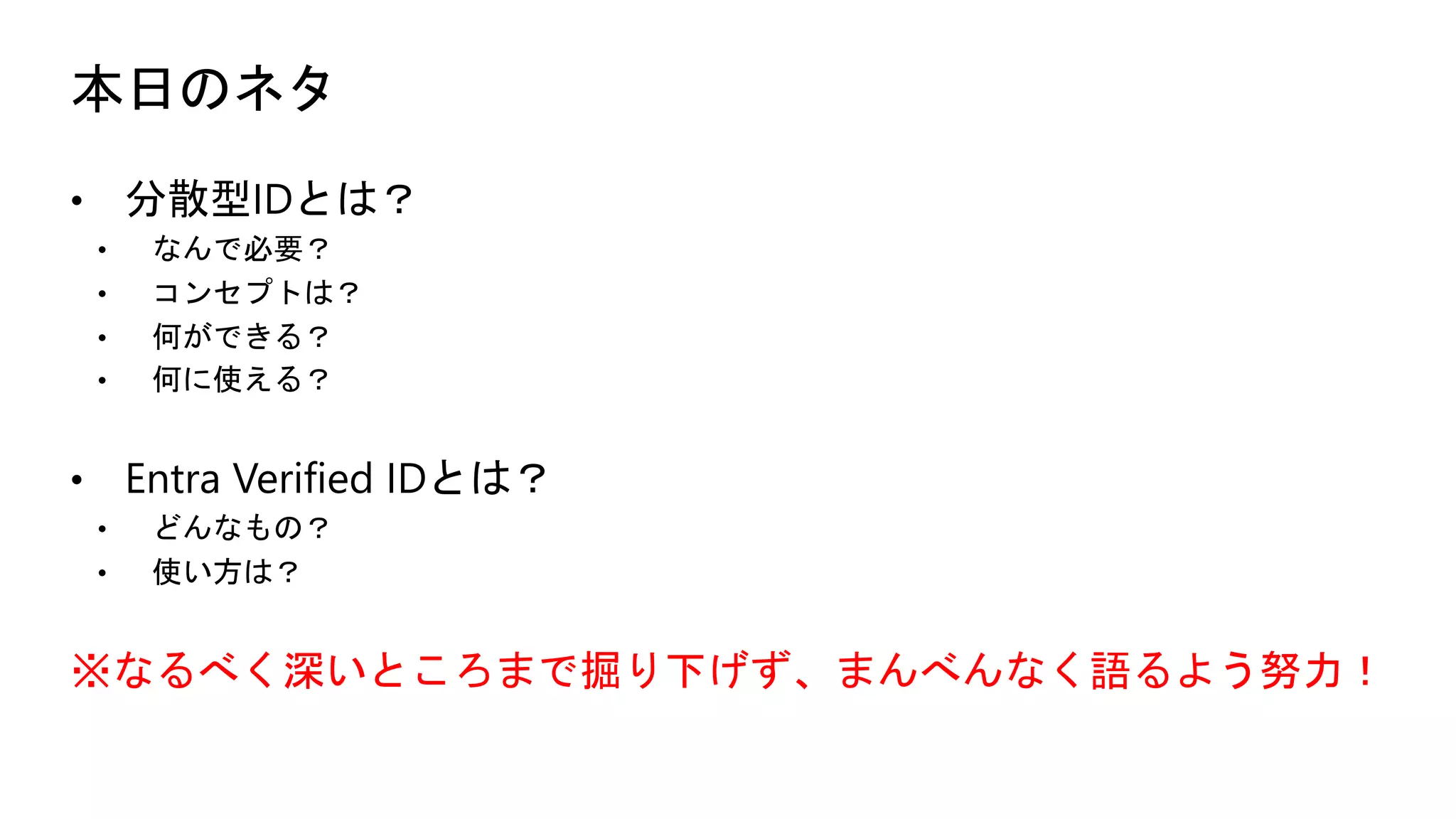 本日のネタ
• 分散型IDとは？
• なんで必要？
• コンセプトは？
• 何ができる？
• 何に使える？
• Entra Verified IDとは？
• どんなもの？
• 使い方は？
※なるべく深いところまで掘り下げず、まんべんなく語るよう努力！
 