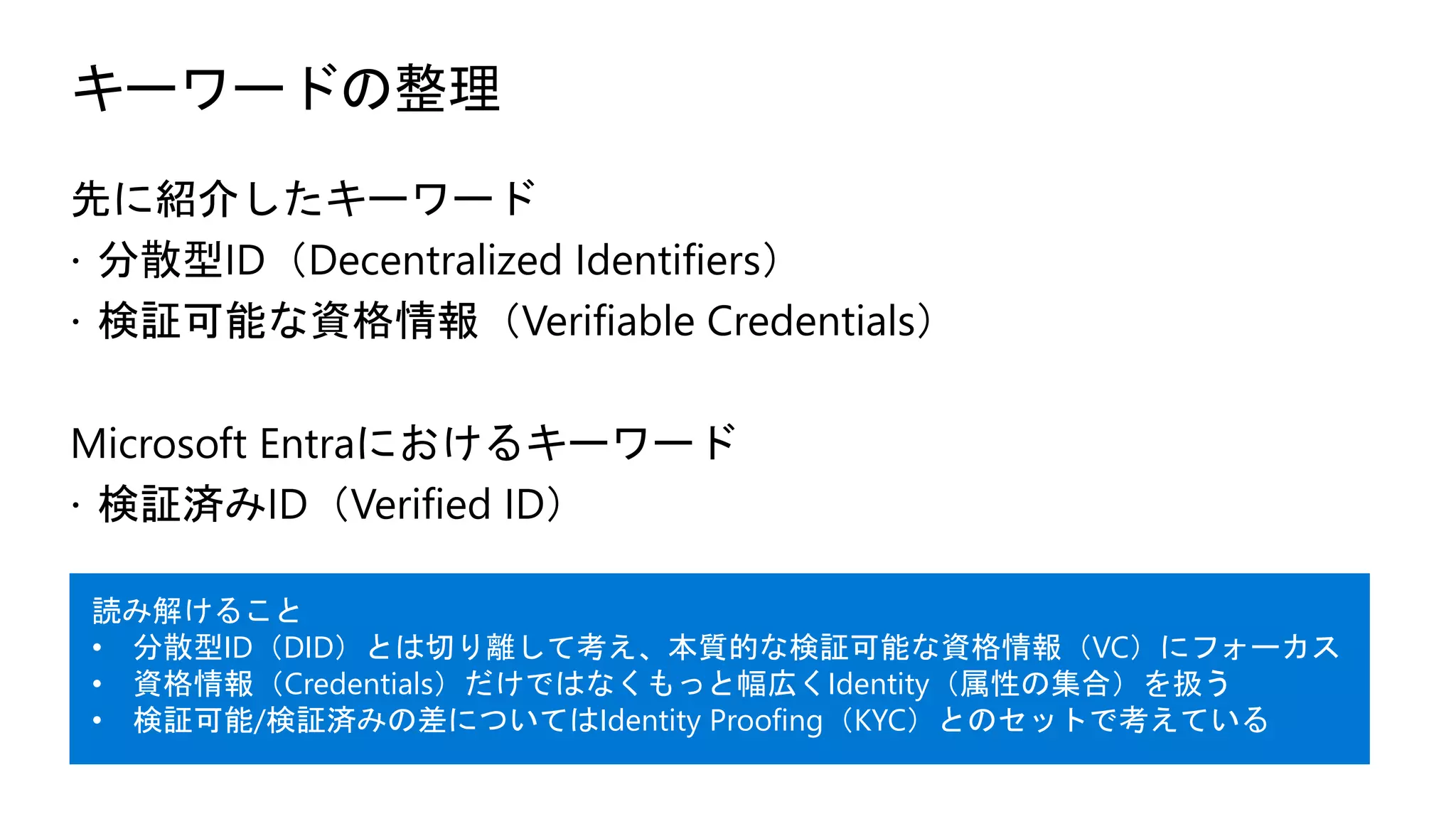 キーワードの整理
先に紹介したキーワード
ž 分散型ID（Decentralized Identifiers）
ž 検証可能な資格情報（Verifiable Credentials）
Microsoft Entraにおけるキーワード
ž 検証済みID（Verified ID）
読み解けること
• 分散型ID（DID）とは切り離して考え、本質的な検証可能な資格情報（VC）にフォーカス
• 資格情報（Credentials）だけではなくもっと幅広くIdentity（属性の集合）を扱う
• 検証可能/検証済みの差についてはIdentity Proofing（KYC）とのセットで考えている
 