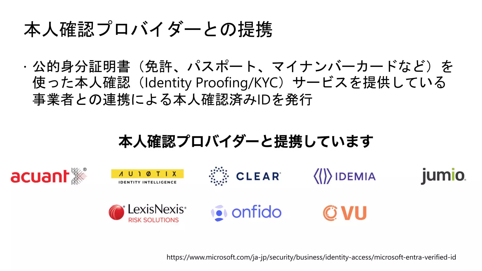 本人確認プロバイダーとの提携
ž 公的身分証明書（免許、パスポート、マイナンバーカードなど）を
使った本人確認（Identity Proofing/KYC）サービスを提供している
事業者との連携による本人確認済みIDを発行
https://www.microsoft.com/ja-jp/security/business/identity-access/microsoft-entra-verified-id
 