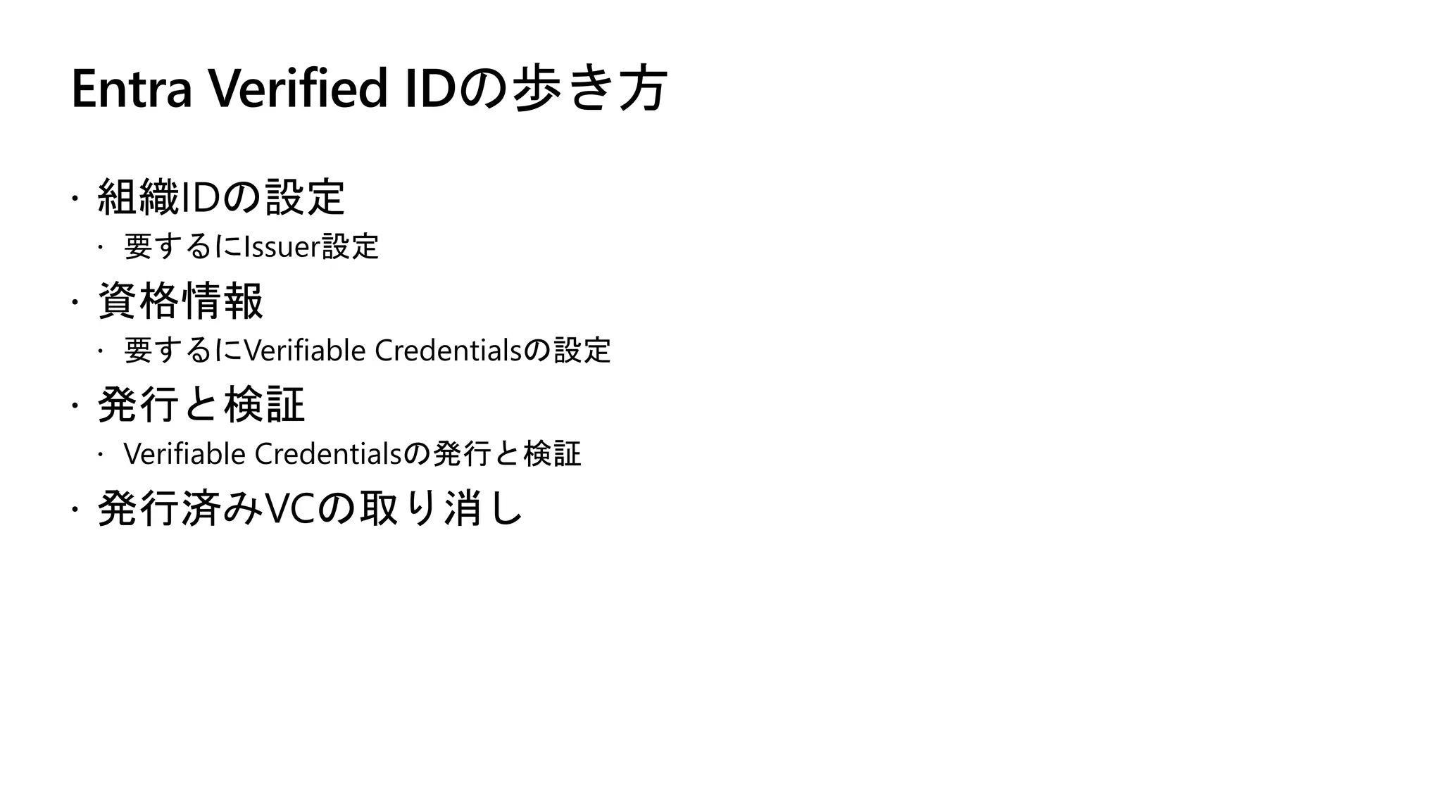 Entra Verified IDの歩き方
ž 組織IDの設定
ž 要するにIssuer設定
ž 資格情報
ž 要するにVerifiable Credentialsの設定
ž 発行と検証
ž Verifiable Credentialsの発行と検証
ž 発行済みVCの取り消し
 