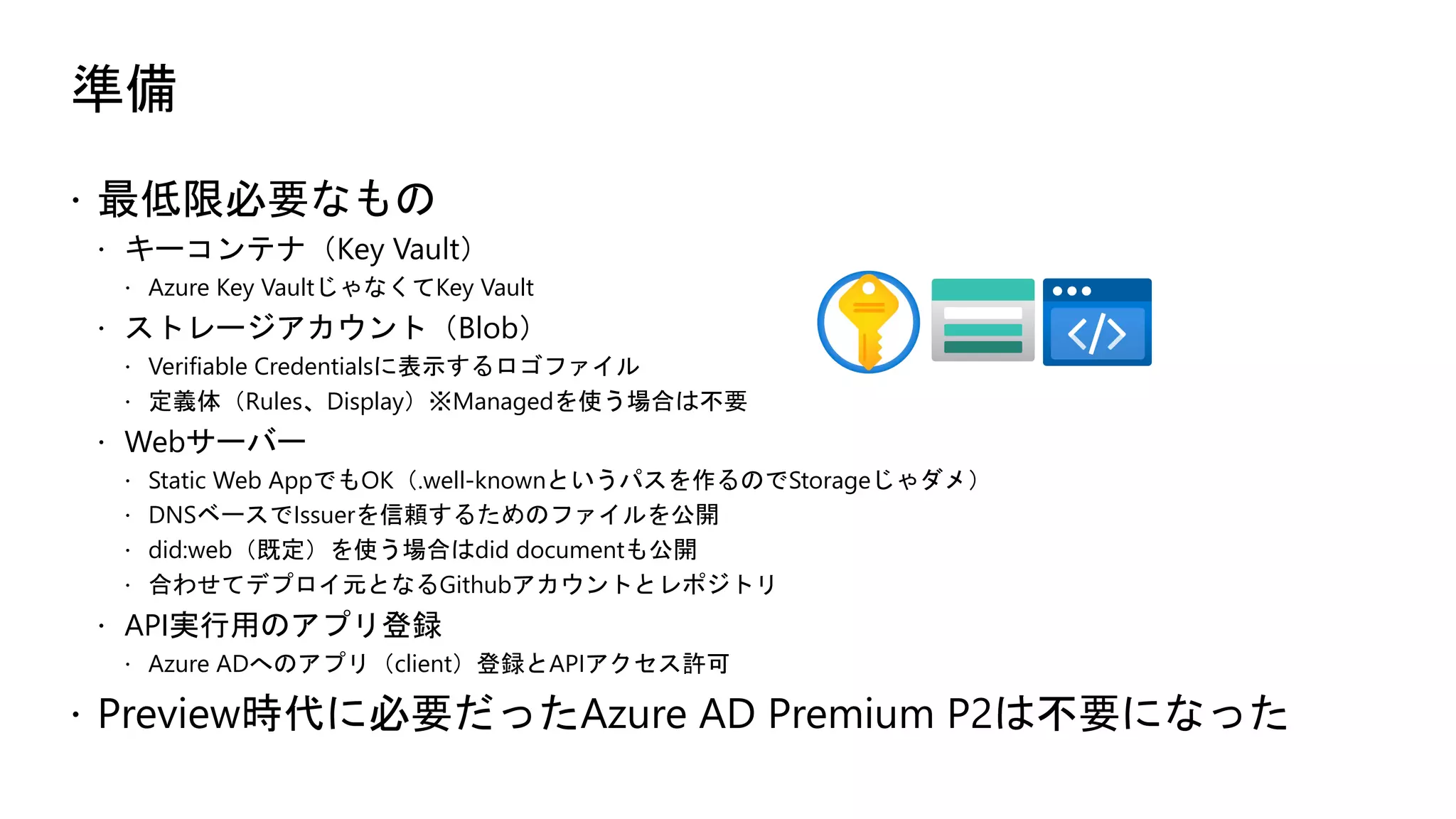 準備
ž 最低限必要なもの
ž キーコンテナ（Key Vault）
ž Azure Key VaultじゃなくてKey Vault
ž ストレージアカウント（Blob）
ž Verifiable Credentialsに表示するロゴファイル
ž 定義体（Rules、Display）※Managedを使う場合は不要
ž Webサーバー
ž Static Web AppでもOK（.well-knownというパスを作るのでStorageじゃダメ）
ž DNSベースでIssuerを信頼するためのファイルを公開
ž did:web（既定）を使う場合はdid documentも公開
ž 合わせてデプロイ元となるGithubアカウントとレポジトリ
ž API実行用のアプリ登録
ž Azure ADへのアプリ（client）登録とAPIアクセス許可
ž Preview時代に必要だったAzure AD Premium P2は不要になった
 